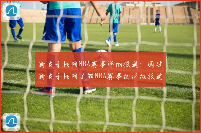 新浪手机网NBA赛事详细报道：通过新浪手机网了解NBA赛事的详细报道