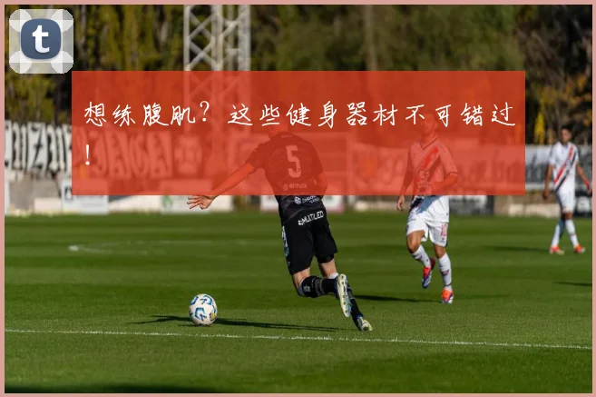 想练腹肌？这些健身器材不可错过！